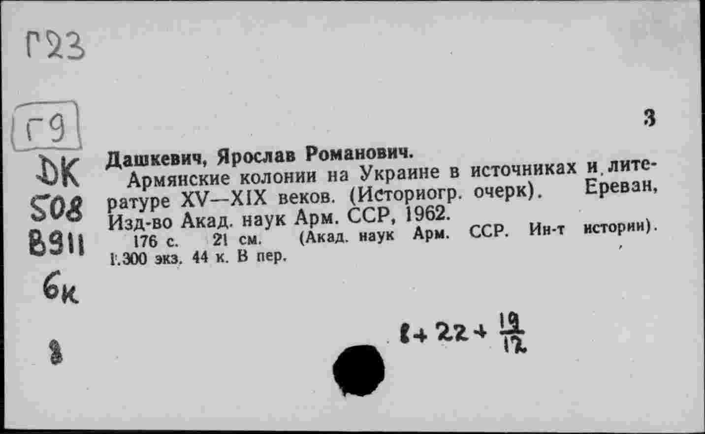 ﻿о
ІК
SO«
взн
з
В »СТОЧИ»»»» ИЗЛИТО-ратуре XV-XIX веков. (Историогр. очерк). Ереван, Изд-во Акад, наук Арм. ССР, 1962.	ИСТоРии).
176 с. 21 см. (Акад, наук Арм. ССН. ин т н
Г. 300 экз. 44 к. В пер.